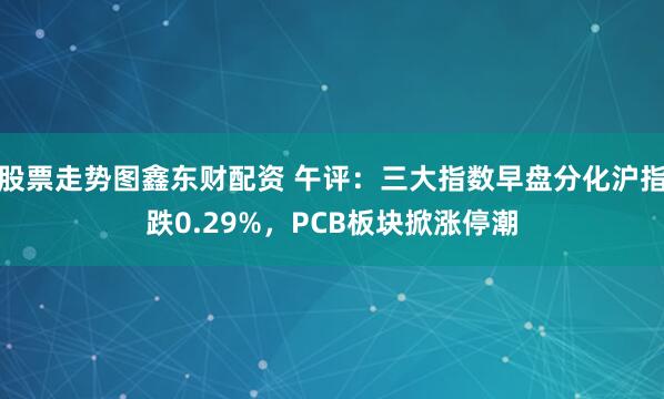 股票走势图鑫东财配资 午评：三大指数早盘分化沪指跌0.29%，PCB板块掀涨停潮