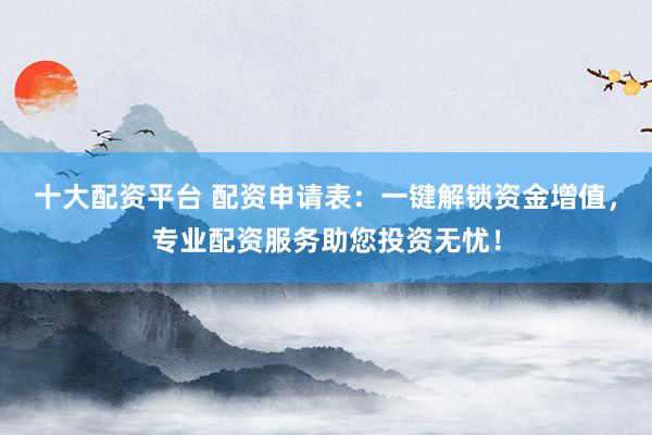 十大配资平台 配资申请表：一键解锁资金增值，专业配资服务助您投资无忧！