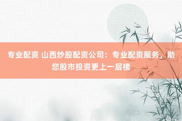 专业配资 山西炒股配资公司：专业配资服务，助您股市投资更上一层楼