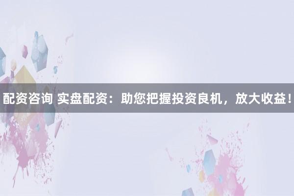 配资咨询 实盘配资：助您把握投资良机，放大收益！