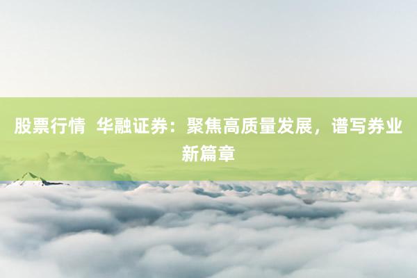 股票行情  华融证券：聚焦高质量发展，谱写券业新篇章