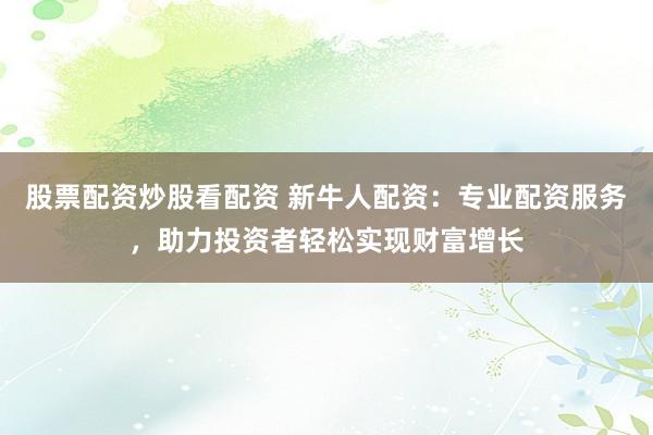 股票配资炒股看配资 新牛人配资：专业配资服务，助力投资者轻松实现财富增长