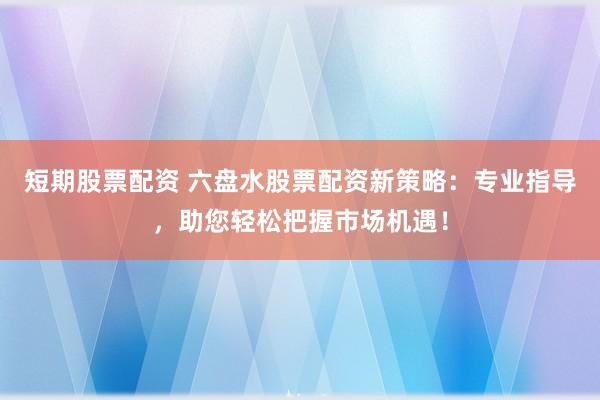 短期股票配资 六盘水股票配资新策略：专业指导，助您轻松把握市场机遇！