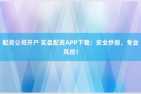 配资公司开户 实盘配资APP下载：安全炒股，专业风控！