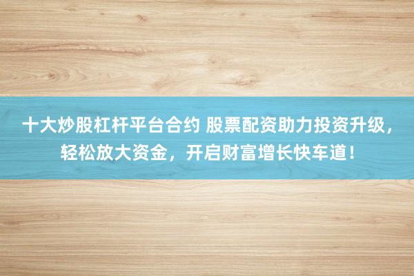 十大炒股杠杆平台合约 股票配资助力投资升级，轻松放大资金，开启财富增长快车道！