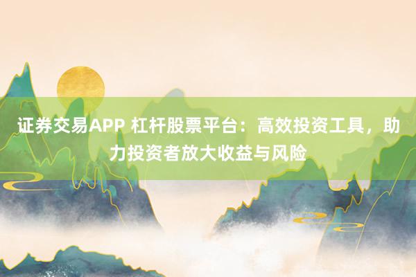 证券交易APP 杠杆股票平台：高效投资工具，助力投资者放大收益与风险