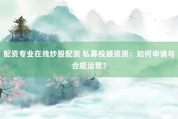 配资专业在线炒股配资 私募投顾资质：如何申请与合规运营？