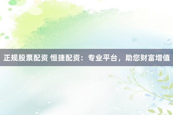 正规股票配资 恒捷配资：专业平台，助您财富增值