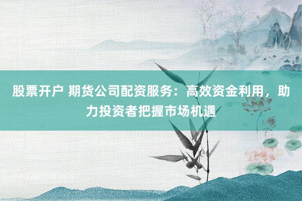 股票开户 期货公司配资服务：高效资金利用，助力投资者把握市场机遇