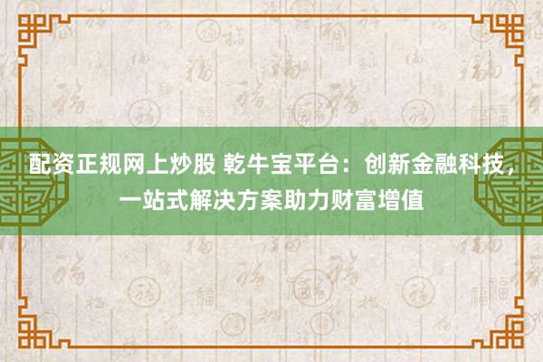 配资正规网上炒股 乾牛宝平台：创新金融科技，一站式解决方案助力财富增值