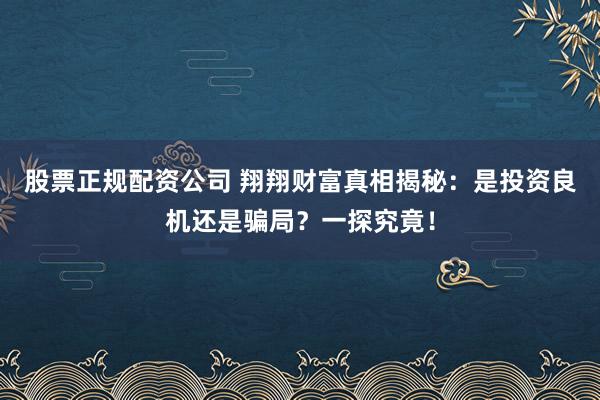 股票正规配资公司 翔翔财富真相揭秘：是投资良机还是骗局？一探究竟！