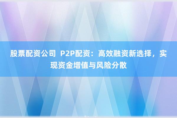 股票配资公司  P2P配资：高效融资新选择，实现资金增值与风险分散