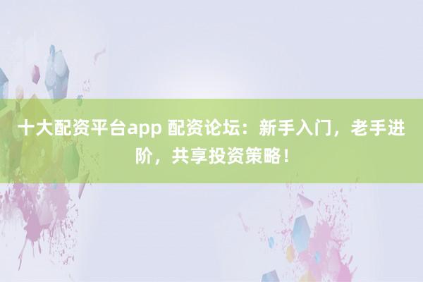 十大配资平台app 配资论坛：新手入门，老手进阶，共享投资策略！