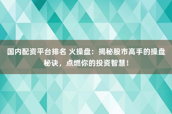 国内配资平台排名 火操盘：揭秘股市高手的操盘秘诀，点燃你的投资智慧！
