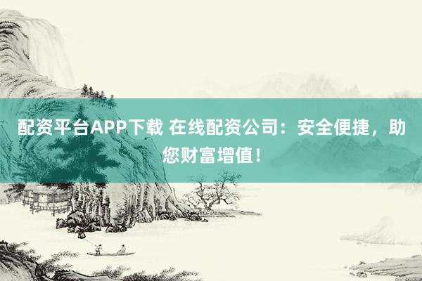 配资平台APP下载 在线配资公司：安全便捷，助您财富增值！