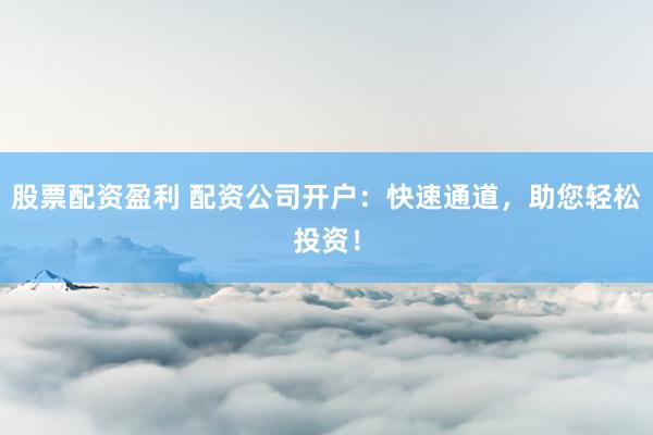 股票配资盈利 配资公司开户：快速通道，助您轻松投资！