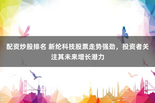 配资炒股排名 新纶科技股票走势强劲，投资者关注其未来增长潜力