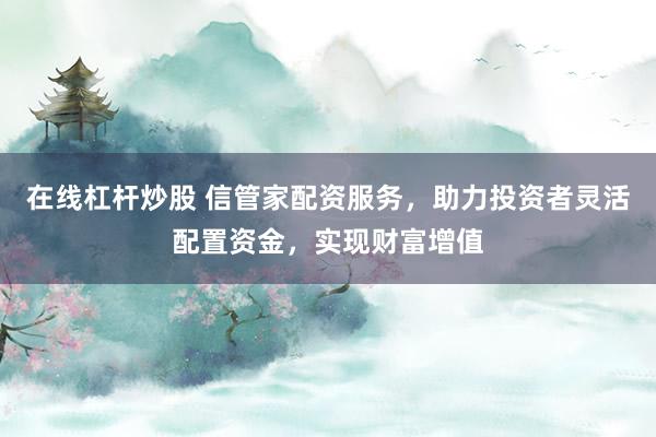 在线杠杆炒股 信管家配资服务，助力投资者灵活配置资金，实现财富增值
