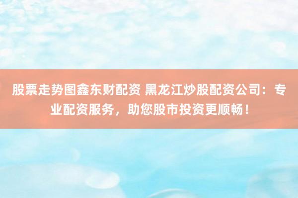 股票走势图鑫东财配资 黑龙江炒股配资公司：专业配资服务，助您股市投资更顺畅！
