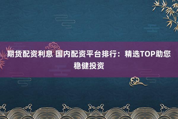 期货配资利息 国内配资平台排行：精选TOP助您稳健投资