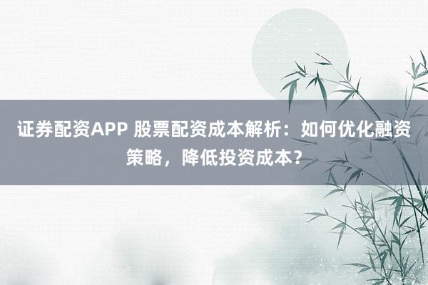证券配资APP 股票配资成本解析：如何优化融资策略，降低投资成本？