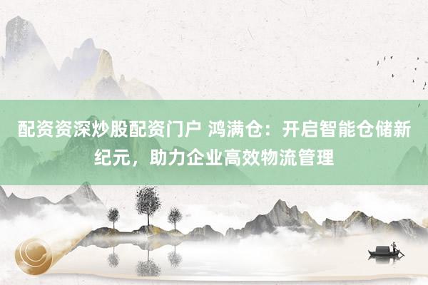 配资资深炒股配资门户 鸿满仓：开启智能仓储新纪元，助力企业高效物流管理