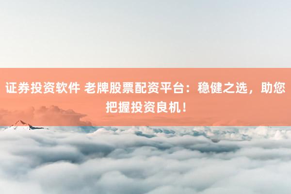 证券投资软件 老牌股票配资平台：稳健之选，助您把握投资良机！