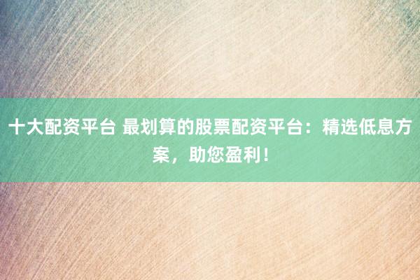 十大配资平台 最划算的股票配资平台：精选低息方案，助您盈利！