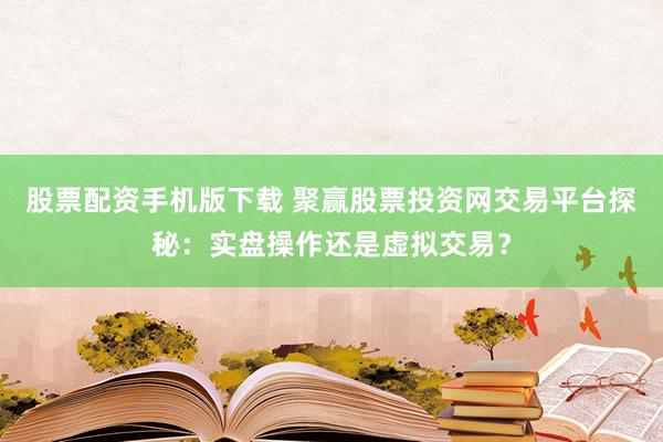 股票配资手机版下载 聚赢股票投资网交易平台探秘：实盘操作还是虚拟交易？