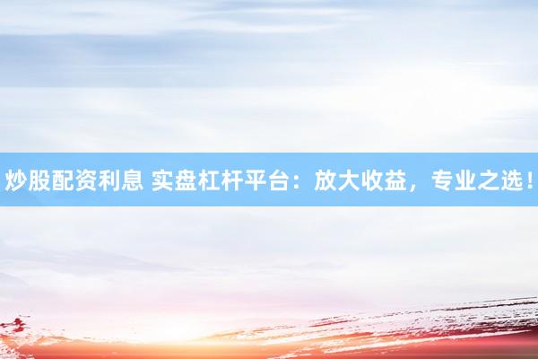 炒股配资利息 实盘杠杆平台：放大收益，专业之选！
