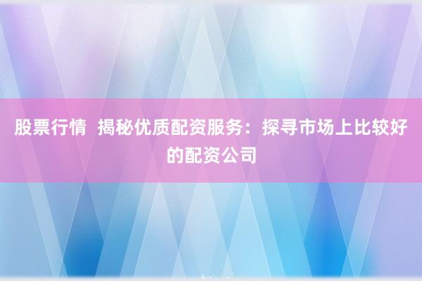 股票行情  揭秘优质配资服务：探寻市场上比较好的配资公司