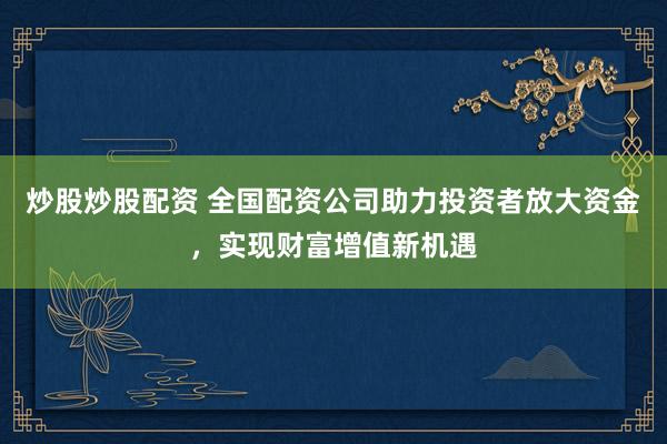 炒股炒股配资 全国配资公司助力投资者放大资金，实现财富增值新机遇