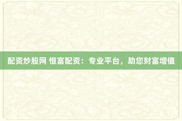 配资炒股网 恒富配资：专业平台，助您财富增值