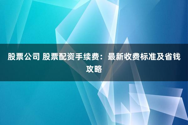 股票公司 股票配资手续费：最新收费标准及省钱攻略