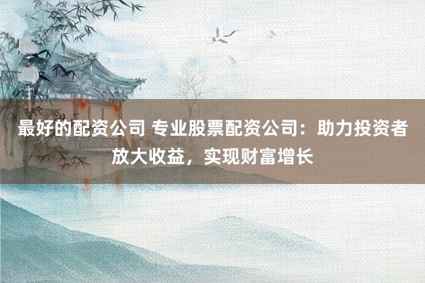 最好的配资公司 专业股票配资公司：助力投资者放大收益，实现财富增长