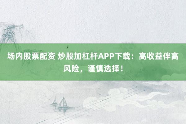 场内股票配资 炒股加杠杆APP下载：高收益伴高风险，谨慎选择！