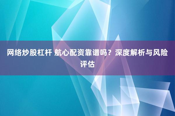 网络炒股杠杆 航心配资靠谱吗？深度解析与风险评估