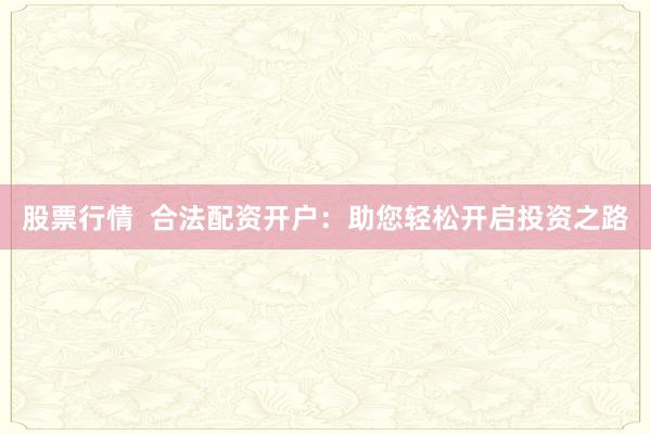 股票行情  合法配资开户：助您轻松开启投资之路