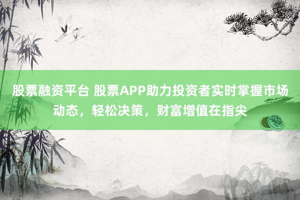 股票融资平台 股票APP助力投资者实时掌握市场动态，轻松决策，财富增值在指尖
