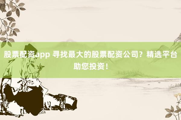 股票配资app 寻找最大的股票配资公司？精选平台助您投资！