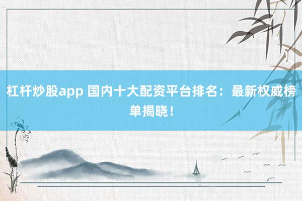 杠杆炒股app 国内十大配资平台排名：最新权威榜单揭晓！