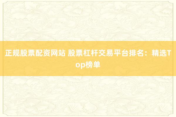 正规股票配资网站 股票杠杆交易平台排名：精选Top榜单