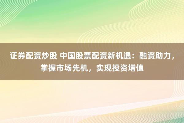 证券配资炒股 中国股票配资新机遇：融资助力，掌握市场先机，实现投资增值