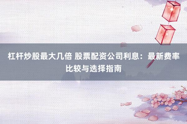杠杆炒股最大几倍 股票配资公司利息：最新费率比较与选择指南