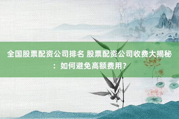 全国股票配资公司排名 股票配资公司收费大揭秘：如何避免高额费用？