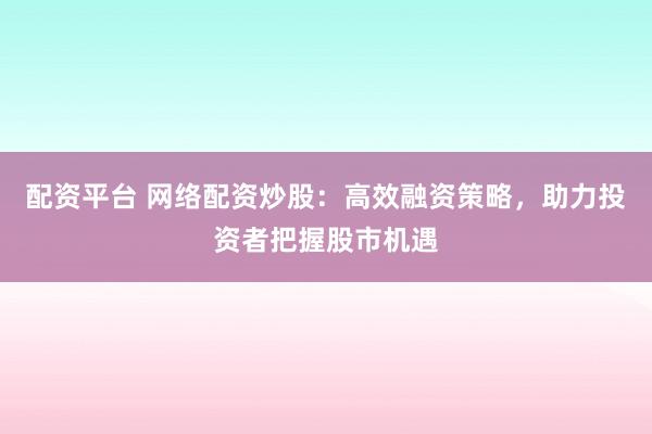 配资平台 网络配资炒股：高效融资策略，助力投资者把握股市机遇