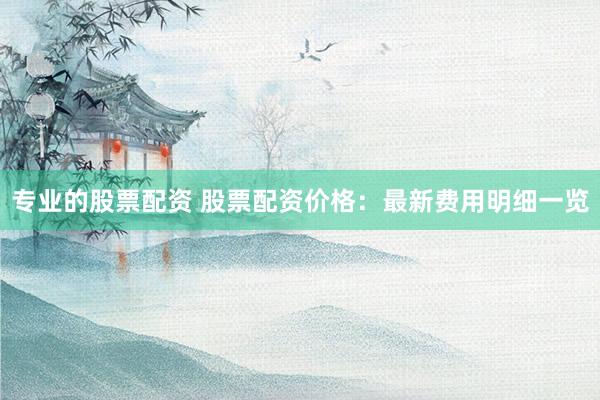 专业的股票配资 股票配资价格：最新费用明细一览