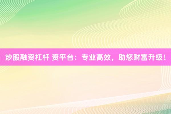 炒股融资杠杆 资平台：专业高效，助您财富升级！