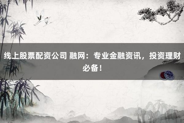 线上股票配资公司 融网：专业金融资讯，投资理财必备！