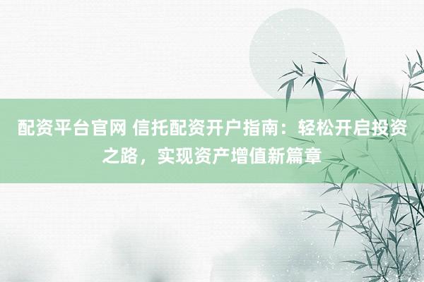 配资平台官网 信托配资开户指南：轻松开启投资之路，实现资产增值新篇章